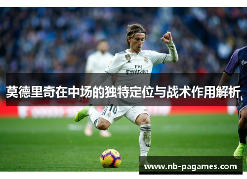 莫德里奇在中场的独特定位与战术作用解析
