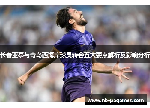 长春亚泰与青岛西海岸球员转会五大要点解析及影响分析