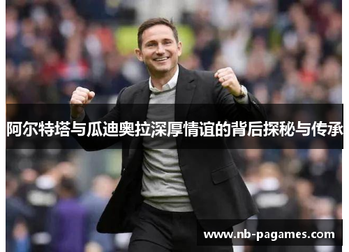 阿尔特塔与瓜迪奥拉深厚情谊的背后探秘与传承