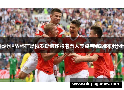揭秘世界杯首场俄罗斯对沙特的五大亮点与精彩瞬间分析