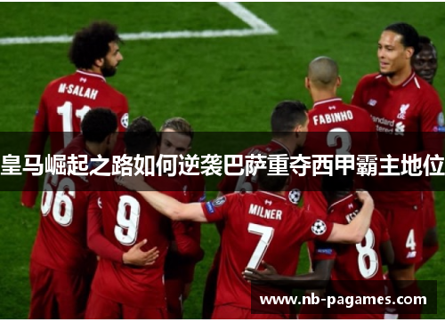 皇马崛起之路如何逆袭巴萨重夺西甲霸主地位